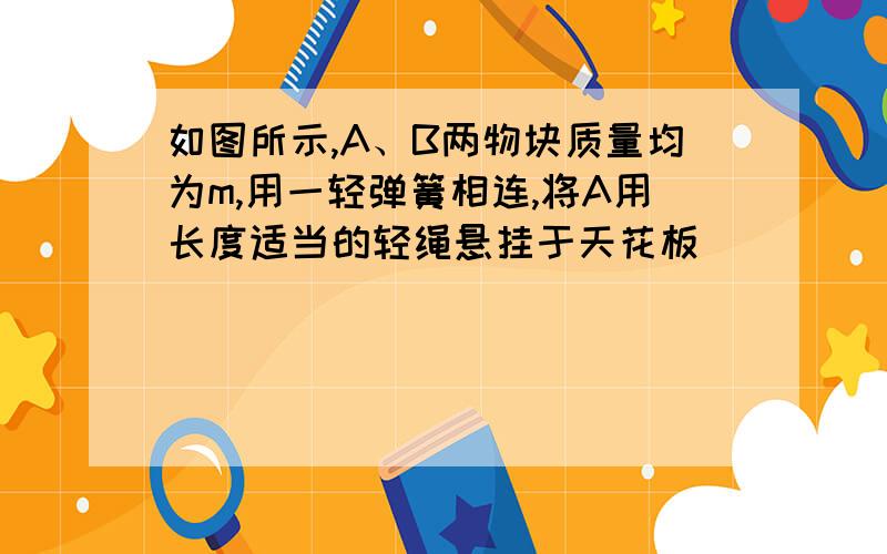 如图所示,A、B两物块质量均为m,用一轻弹簧相连,将A用长度适当的轻绳悬挂于天花板