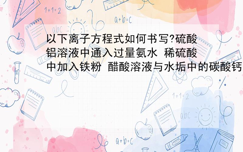 以下离子方程式如何书写?硫酸铝溶液中通入过量氨水 稀硫酸中加入铁粉 醋酸溶液与水垢中的碳酸钙反应