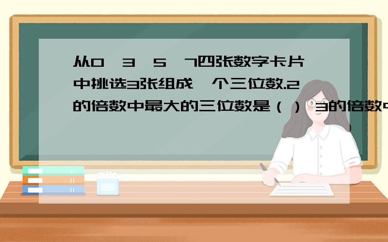 从0、3、5、7四张数字卡片中挑选3张组成一个三位数.2的倍数中最大的三位数是（） 3的倍数中最大的三位数是() 5的倍