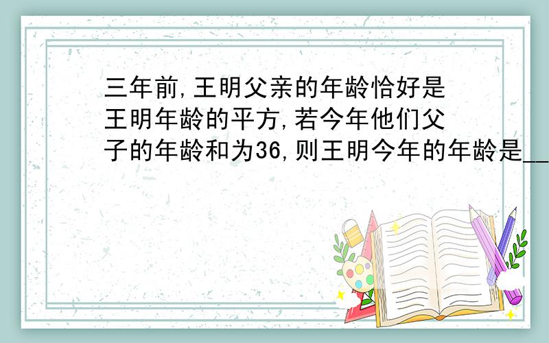 三年前,王明父亲的年龄恰好是王明年龄的平方,若今年他们父子的年龄和为36,则王明今年的年龄是______岁.