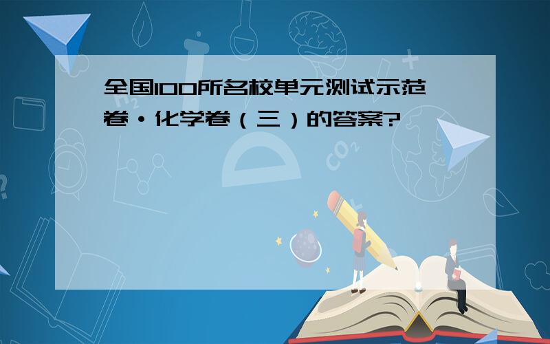 全国100所名校单元测试示范卷·化学卷（三）的答案?