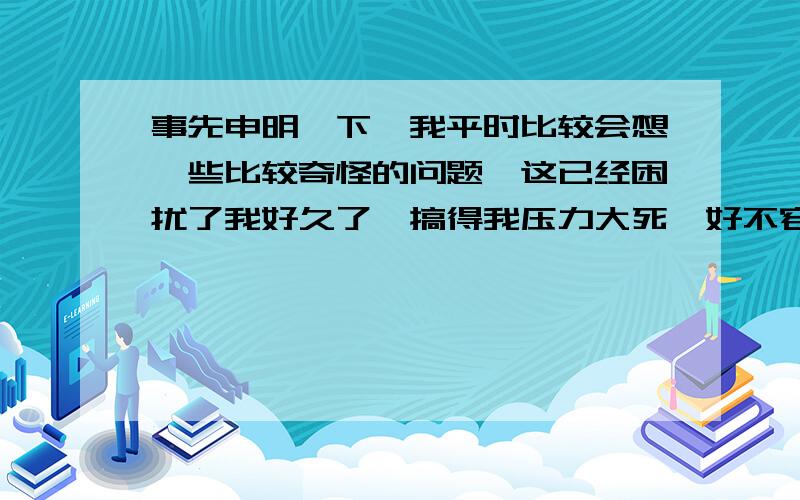 事先申明一下,我平时比较会想一些比较奇怪的问题,这已经困扰了我好久了,搞得我压力大死,好不容易现在有点好转没以前那么会想