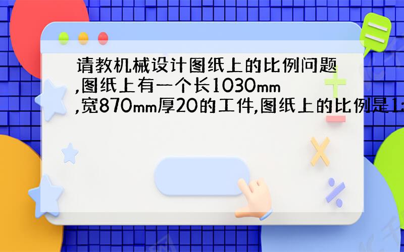 请教机械设计图纸上的比例问题,图纸上有一个长1030mm,宽870mm厚20的工件,图纸上的比例是1:6,请帮我求实