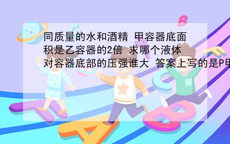 同质量的水和酒精 甲容器底面积是乙容器的2倍 求哪个液体对容器底部的压强谁大 答案上写的是P甲《P乙 但我认为2P甲=P