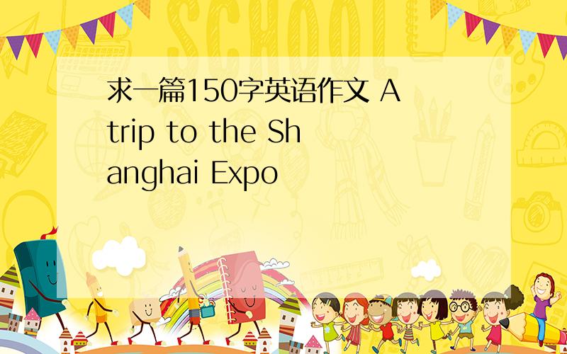 求一篇150字英语作文 A trip to the Shanghai Expo