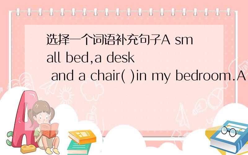 选择一个词语补充句子A small bed,a desk and a chair( )in my bedroom.A.b