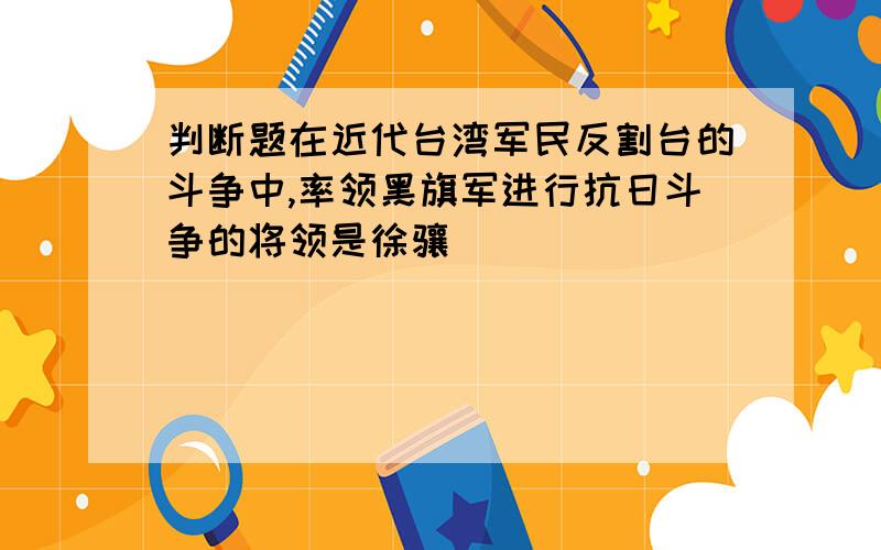 判断题在近代台湾军民反割台的斗争中,率领黑旗军进行抗日斗争的将领是徐骧