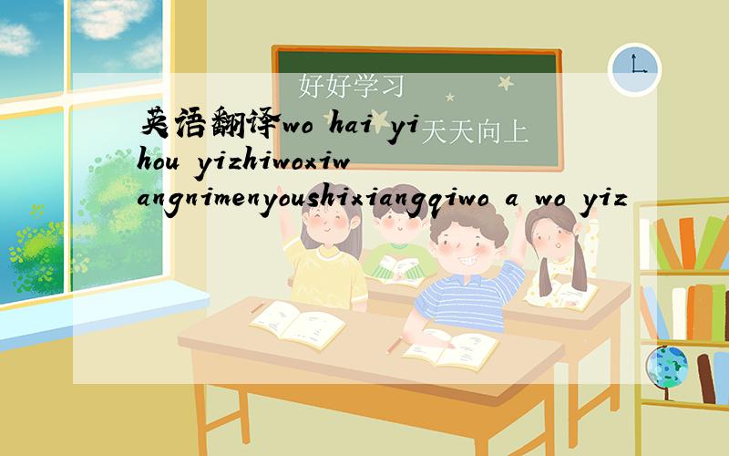 英语翻译wo hai yi hou yizhiwoxiwangnimenyoushixiangqiwo a wo yiz