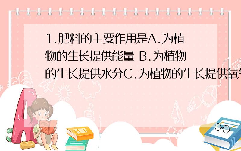1.肥料的主要作用是A.为植物的生长提供能量 B.为植物的生长提供水分C.为植物的生长提供氧气 D.为植物生长提供无机盐
