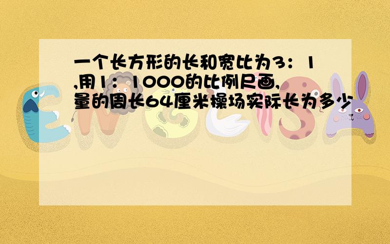 一个长方形的长和宽比为3：1,用1：1000的比例尺画,量的周长64厘米操场实际长为多少