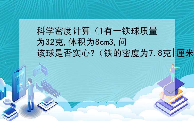 科学密度计算（1有一铁球质量为32克,体积为8cm3,问该球是否实心?（铁的密度为7.8克|厘米3）（2）学校有一只4千