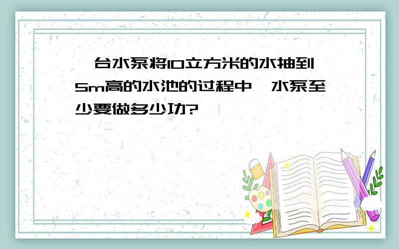 一台水泵将10立方米的水抽到5m高的水池的过程中,水泵至少要做多少功?