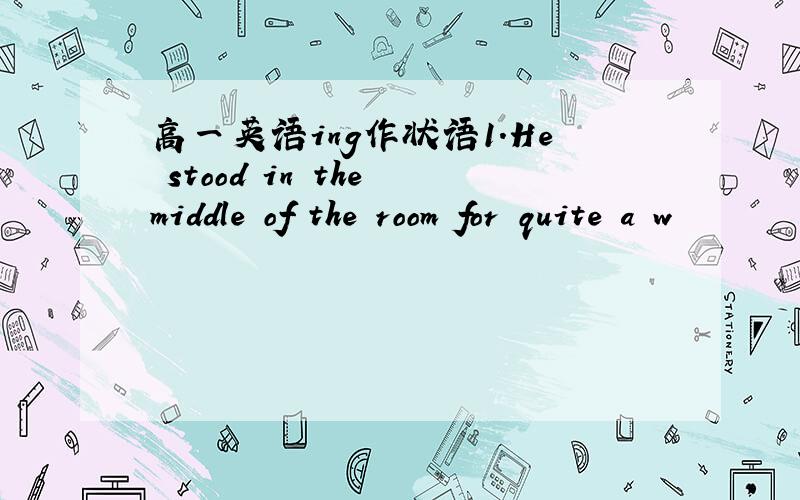 高一英语ing作状语1.He stood in the middle of the room for quite a w