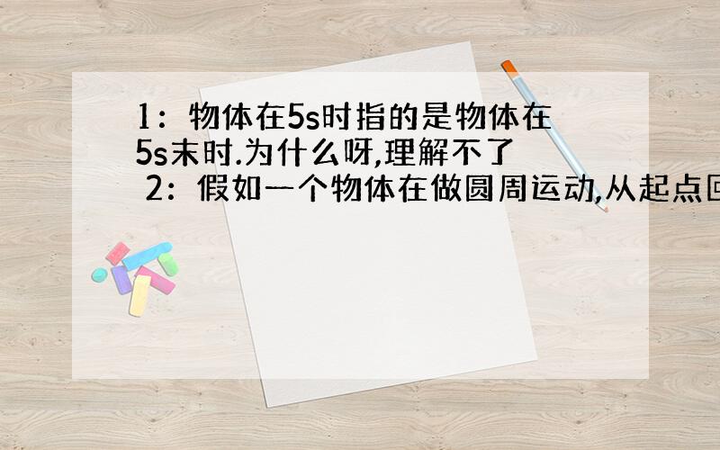 1：物体在5s时指的是物体在5s末时.为什么呀,理解不了 2：假如一个物体在做圆周运动,从起点回到起点,位移为0.那为什