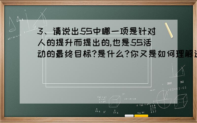 3、请说出5S中哪一项是针对人的提升而提出的,也是5S活动的最终目标?是什么?你又是如何理解这个最终目标