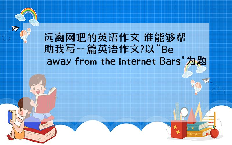 远离网吧的英语作文 谁能够帮助我写一篇英语作文?以“Be away from the Internet Bars