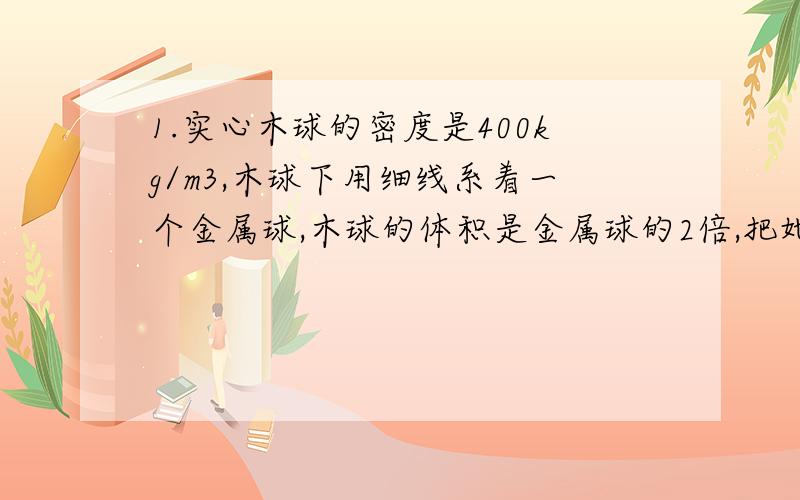 1.实心木球的密度是400kg/m3,木球下用细线系着一个金属球,木球的体积是金属球的2倍,把她门放入水中恰好悬浮,求金