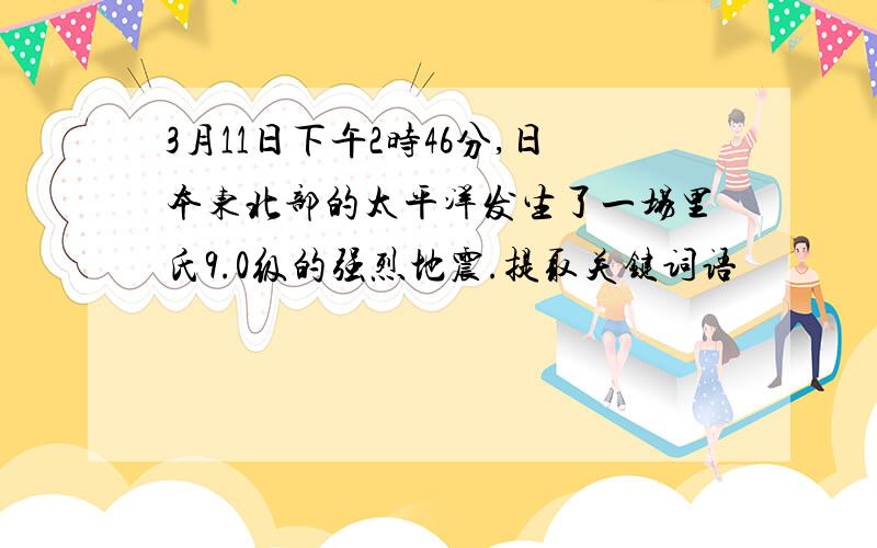 3月11日下午2时46分,日本东北部的太平洋发生了一场里氏9.0级的强烈地震.提取关键词语