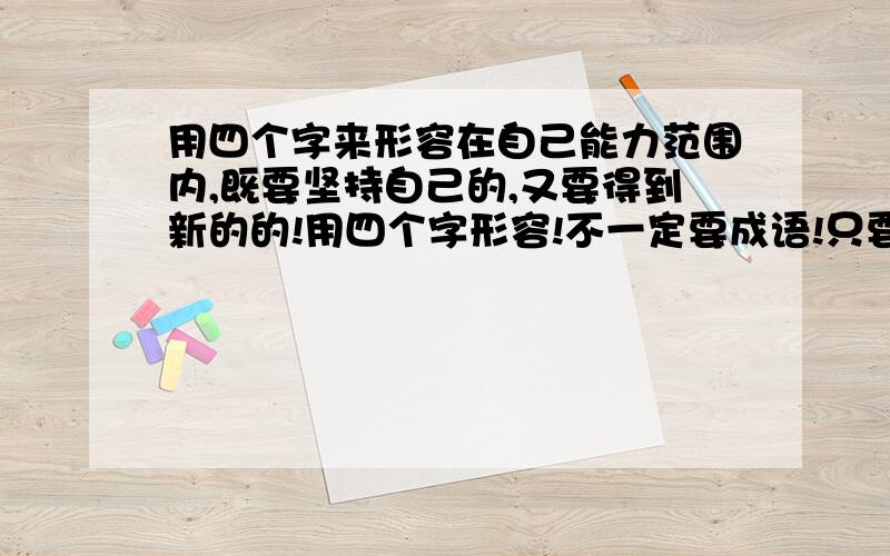 用四个字来形容在自己能力范围内,既要坚持自己的,又要得到新的的!用四个字形容!不一定要成语!只要能表达出就行!