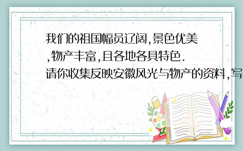 我们的祖国幅员辽阔,景色优美,物产丰富,且各地各具特色.请你收集反映安徽风光与物产的资料,写一写.