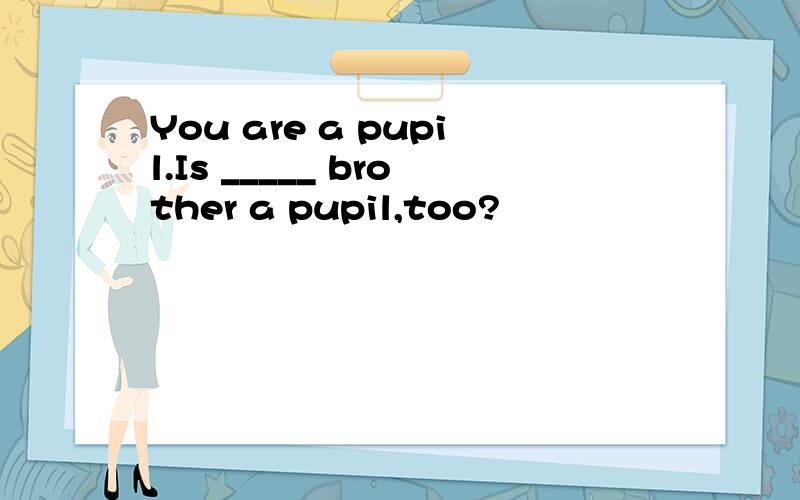 You are a pupil.Is _____ brother a pupil,too?