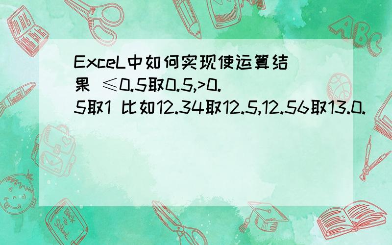 ExceL中如何实现使运算结果 ≤0.5取0.5,>0.5取1 比如12.34取12.5,12.56取13.0.