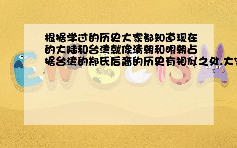 根据学过的历史大家都知道现在的大陆和台湾就像清朝和明朝占据台湾的郑氏后裔的历史有相似之处.大家有什么见解./