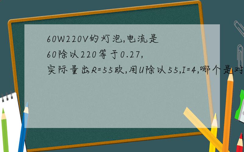 60W220V的灯泡,电流是60除以220等于0.27,实际量出R=55欧,用U除以55,I=4,哪个是对的