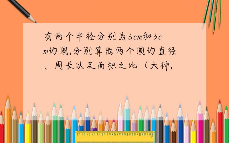 有两个半径分别为5cm和3cm的圆,分别算出两个圆的直径、周长以及面积之比（大神,