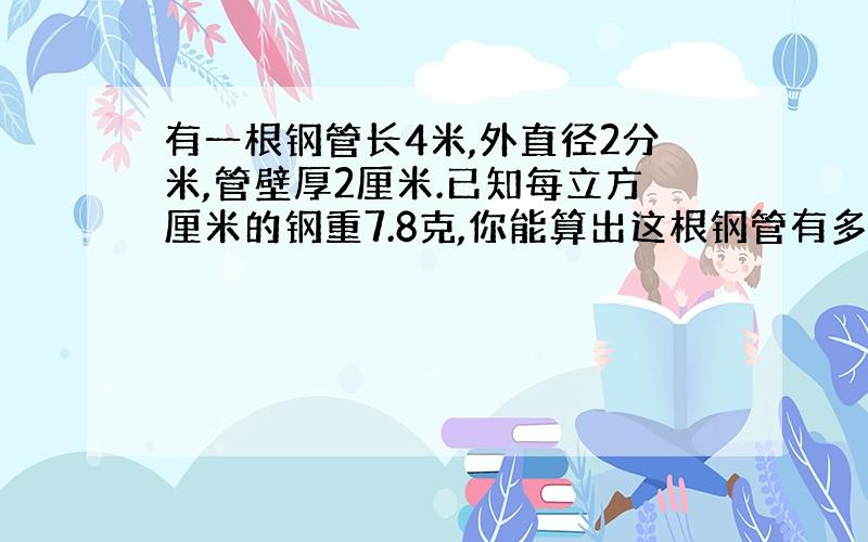 有一根钢管长4米,外直径2分米,管壁厚2厘米.已知每立方厘米的钢重7.8克,你能算出这根钢管有多少千克吗