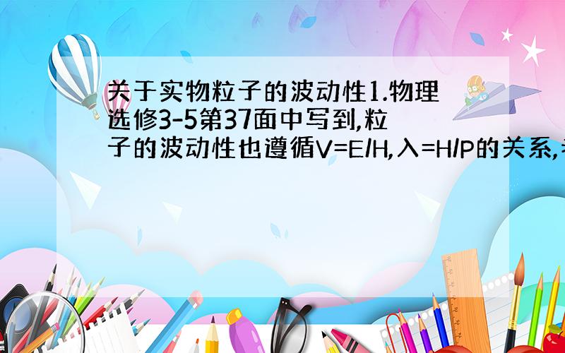 关于实物粒子的波动性1.物理选修3-5第37面中写到,粒子的波动性也遵循V=E/H,入=H/P的关系,老师说可以根据第一