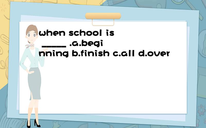 when school is _____ .a.beginning b.finish c.all d.over