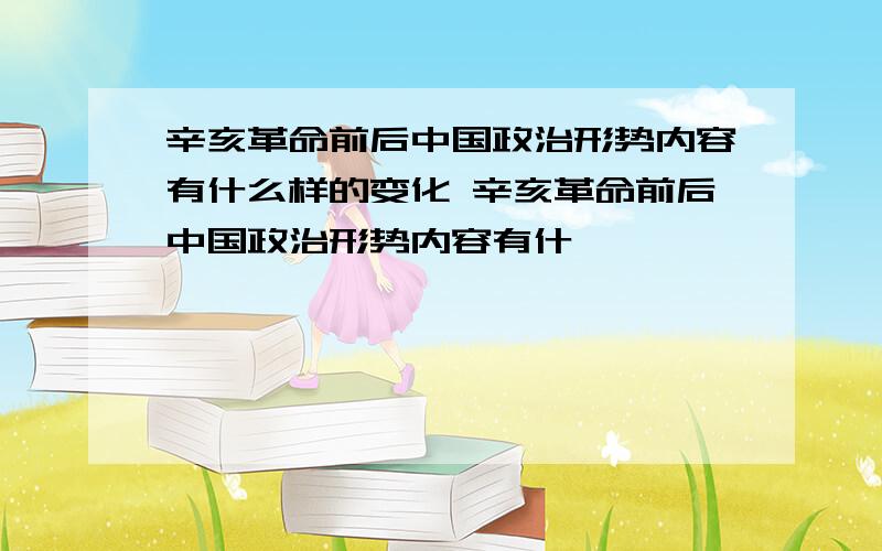 辛亥革命前后中国政治形势内容有什么样的变化 辛亥革命前后中国政治形势内容有什