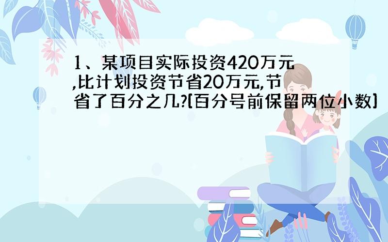 1、某项目实际投资420万元,比计划投资节省20万元,节省了百分之几?[百分号前保留两位小数]