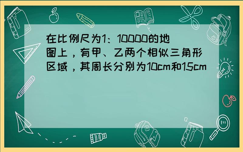 在比例尺为1：10000的地图上，有甲、乙两个相似三角形区域，其周长分别为10cm和15cm．