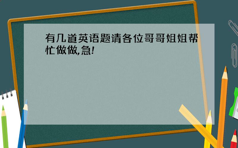 有几道英语题请各位哥哥姐姐帮忙做做,急!