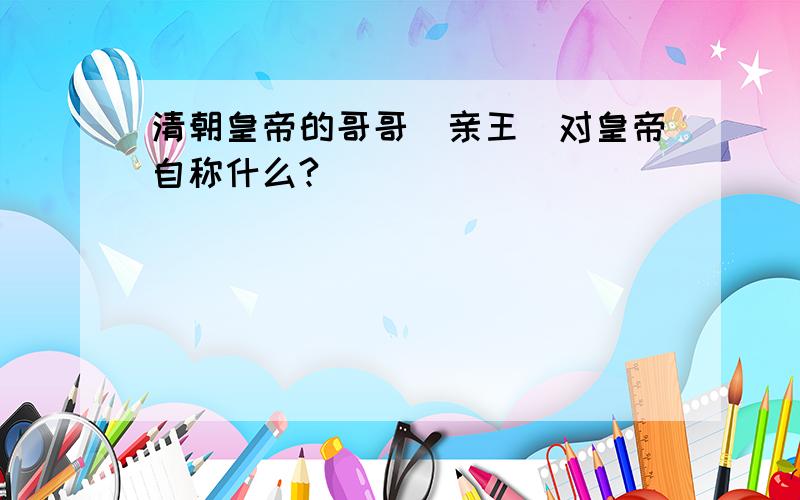 清朝皇帝的哥哥（亲王）对皇帝自称什么?