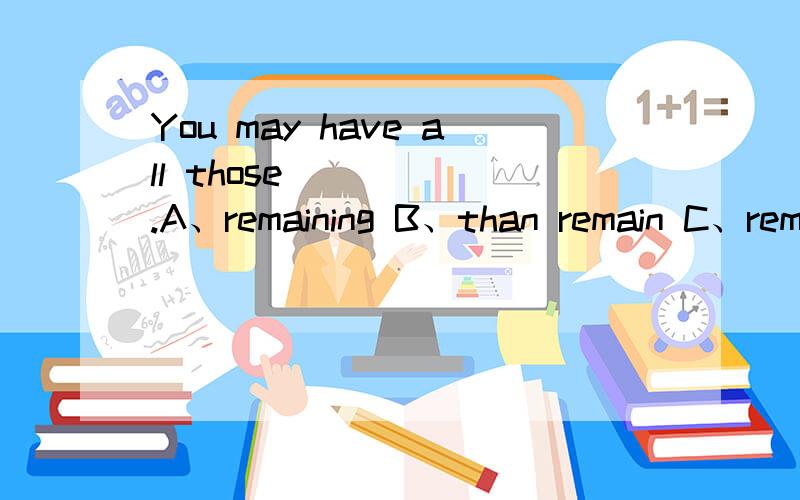 You may have all those______.A、remaining B、than remain C、rem