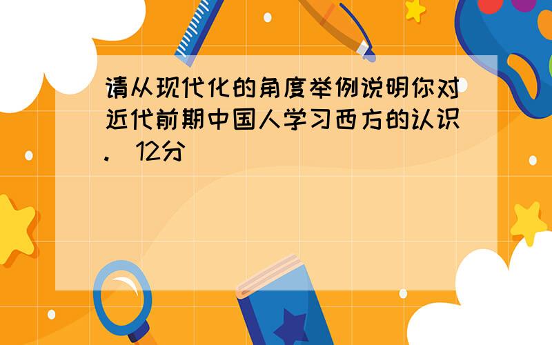 请从现代化的角度举例说明你对近代前期中国人学习西方的认识.（12分）