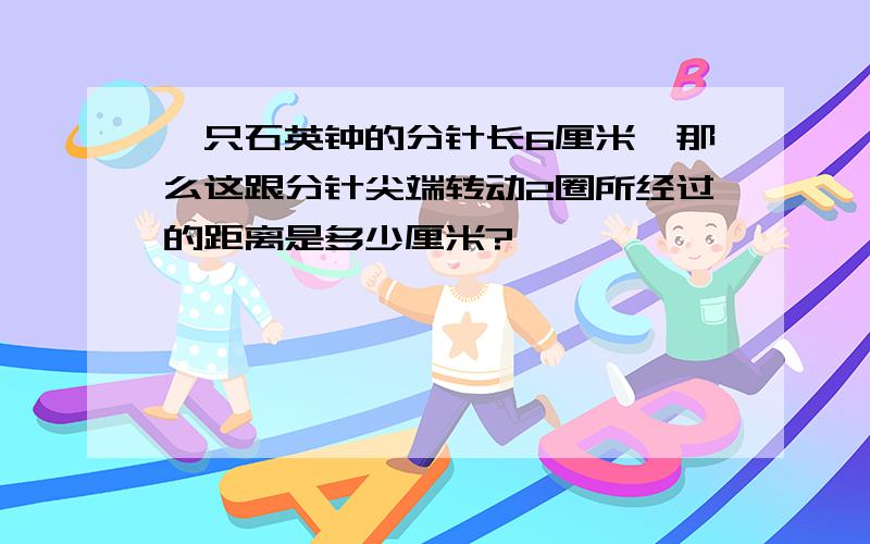 一只石英钟的分针长6厘米,那么这跟分针尖端转动2圈所经过的距离是多少厘米?