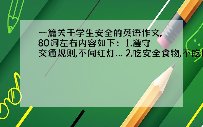 一篇关于学生安全的英语作文,80词左右内容如下：1.遵守交通规则,不闯红灯… 2.吃安全食物,不吃垃圾食...