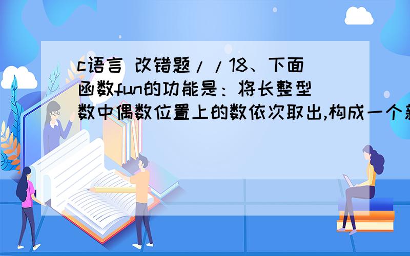 c语言 改错题//18、下面函数fun的功能是：将长整型数中偶数位置上的数依次取出,构成一个新数返回,//例如,当s中的