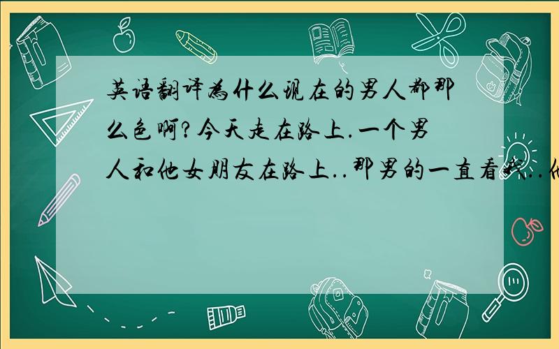 英语翻译为什么现在的男人都那么色啊?今天走在路上.一个男人和他女朋友在路上..那男的一直看我..他女朋友给了他一个耳光〔