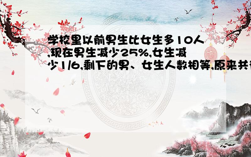 学校里以前男生比女生多10人,现在男生减少25%,女生减少1/6,剩下的男、女生人数相等,原来共有多少人?