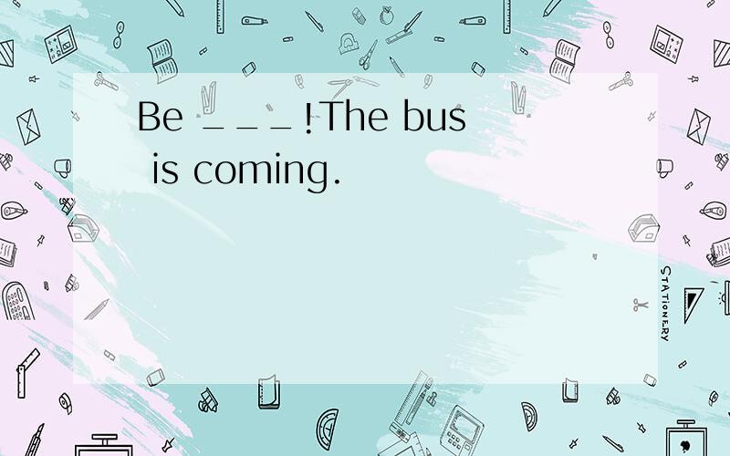 Be ___!The bus is coming.