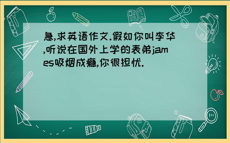 急,求英语作文.假如你叫李华,听说在国外上学的表弟james吸烟成瘾,你很担忧.