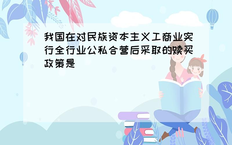 我国在对民族资本主义工商业实行全行业公私合营后采取的赎买政策是（