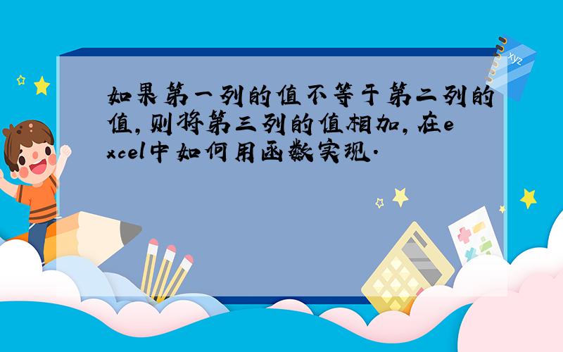 如果第一列的值不等于第二列的值,则将第三列的值相加,在excel中如何用函数实现.