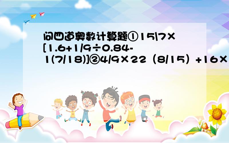 问四道奥数计算题①15\7×[1.6+1/9÷0.84-1(7/18)]②4/9×22（8/15）+16×1/9+2/9