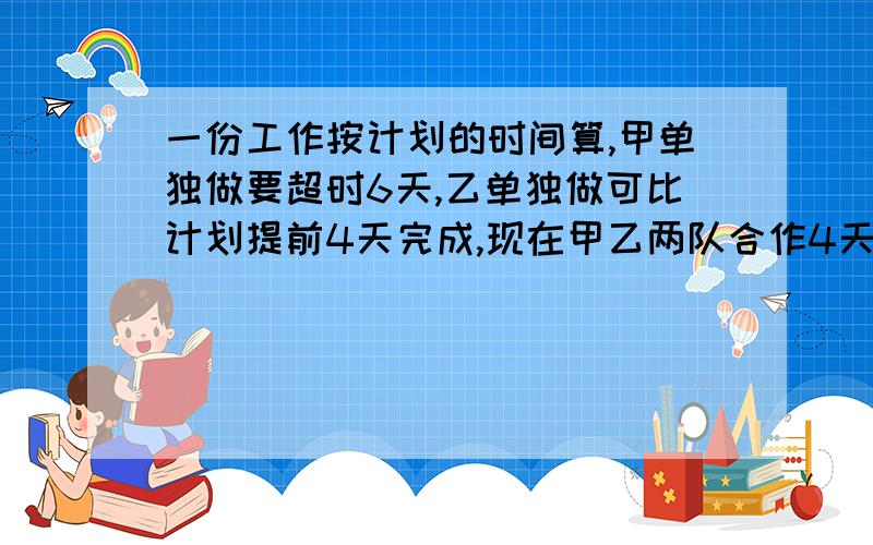 一份工作按计划的时间算,甲单独做要超时6天,乙单独做可比计划提前4天完成,现在甲乙两队合作4天以后再由甲队单独做,刚好按